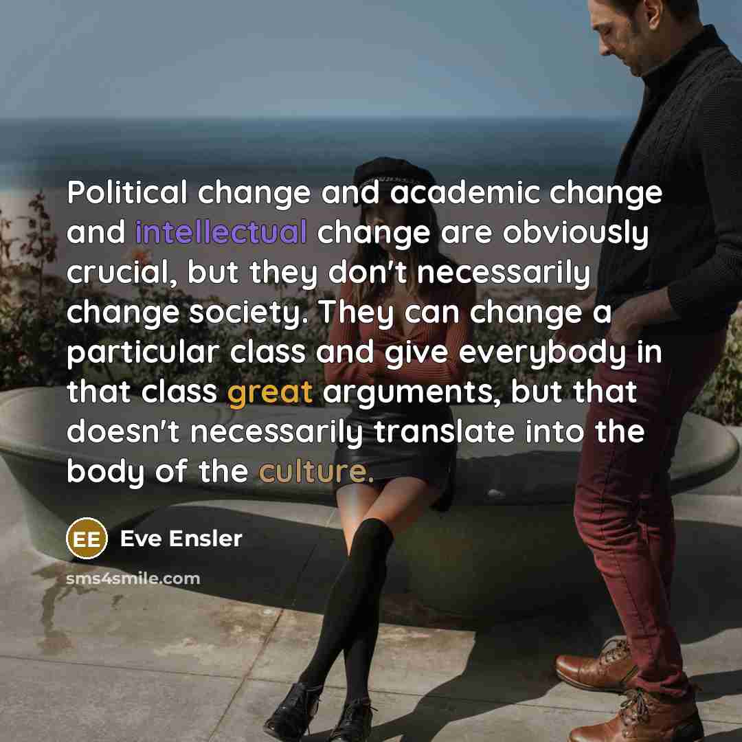“Political change and academic change and intellectual change are obviously crucial, but they don't necessarily change society. They can change a particular class and give everybody in that class great arguments, but that doesn't necessarily translate into the body of the culture.” quote by Eve Ensler
