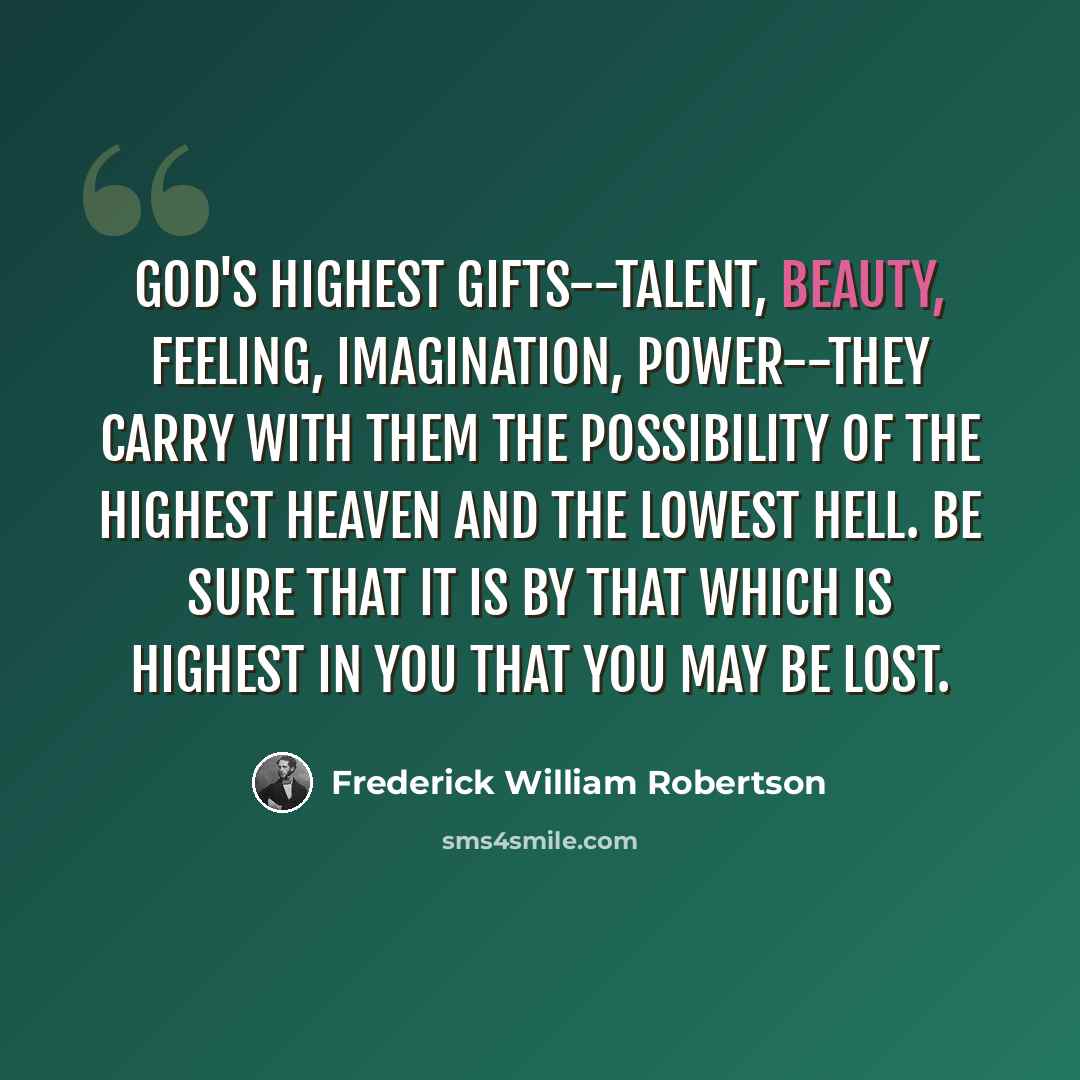 “God's highest gifts--talent, beauty, feeling, imagination, power--they carry with them the possibility of the highest heaven and the lowest hell. Be sure that it is by that which is highest in you that you may be lost.” quote by Frederick William Robertson