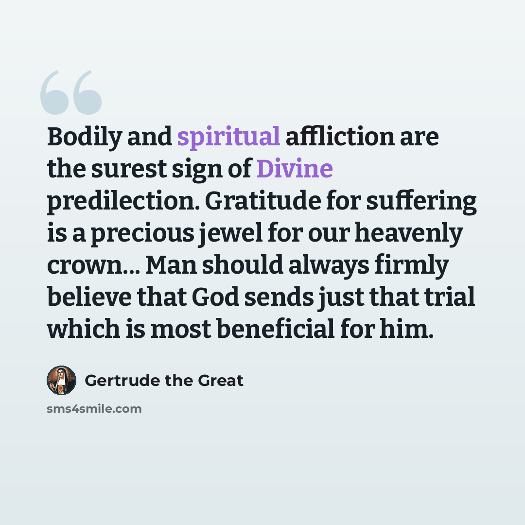“Bodily and spiritual affliction are the surest sign of Divine predilection. Gratitude for suffering is a precious jewel for our heavenly crown... Man should always firmly believe that God sends just that trial which is most beneficial for him.” quote by Gertrude the Great