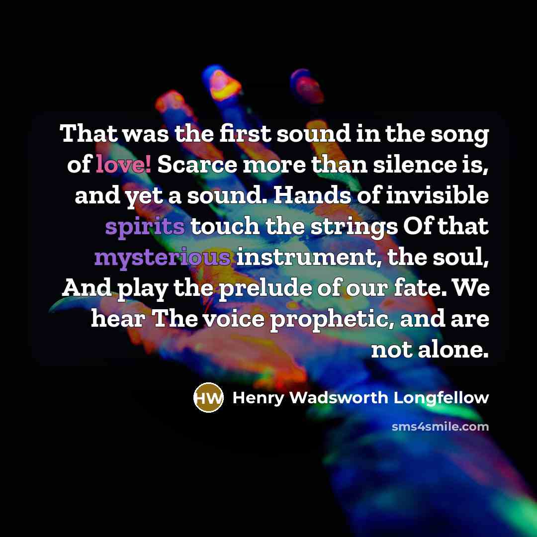 “That was the first sound in the song of love! Scarce more than silence is, and yet a sound. Hands of invisible spirits touch the strings Of that mysterious instrument, the soul, And play the prelude of our fate. We hear The voice prophetic, and are not alone.” quote by Henry Wadsworth Longfellow
