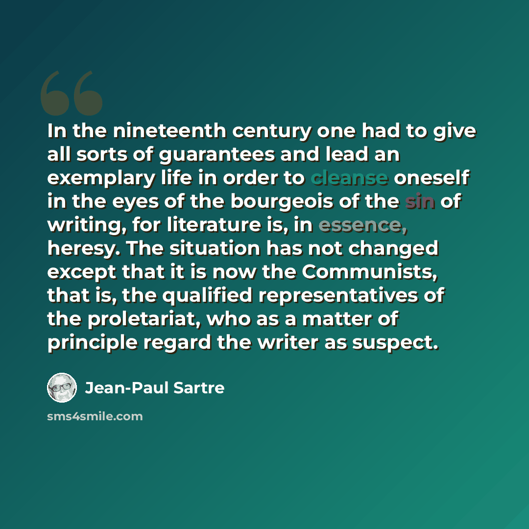 “In the nineteenth century one had to give all sorts of guarantees and lead an exemplary life in order to cleanse oneself in the eyes of the bourgeois of the sin of writing, for literature is, in essence, heresy. The situation has not changed except that it is now the Communists, that is, the…” quote by Jean-Paul Sartre