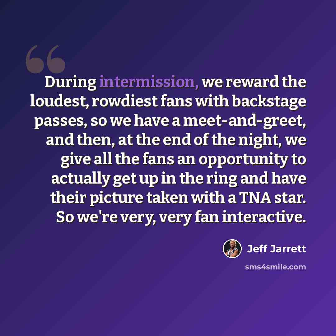 “During intermission, we reward the loudest, rowdiest fans with backstage passes, so we have a meet-and-greet, and then, at the end of the night, we give all the fans an opportunity to actually get up in the ring and have their picture taken with a TNA star. So we're very, very fan interactive.” quote by Jeff Jarrett