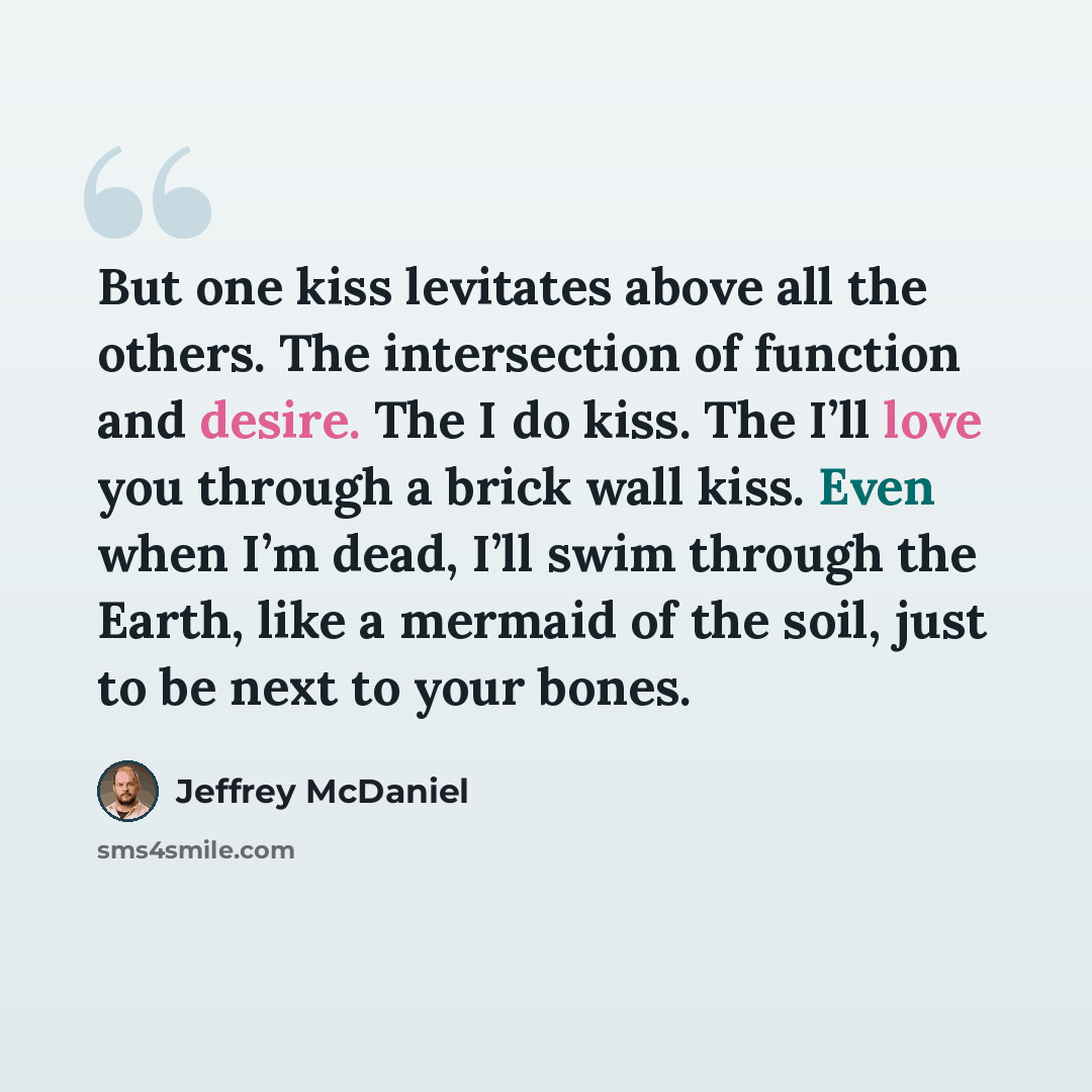 “But one kiss levitates above all the others. The intersection of function and desire. The I do kiss. The I’ll love you through a brick wall kiss. Even when I’m dead, I’ll swim through the Earth, like a mermaid of the soil, just to be next to your bones.” quote by Jeffrey McDaniel
