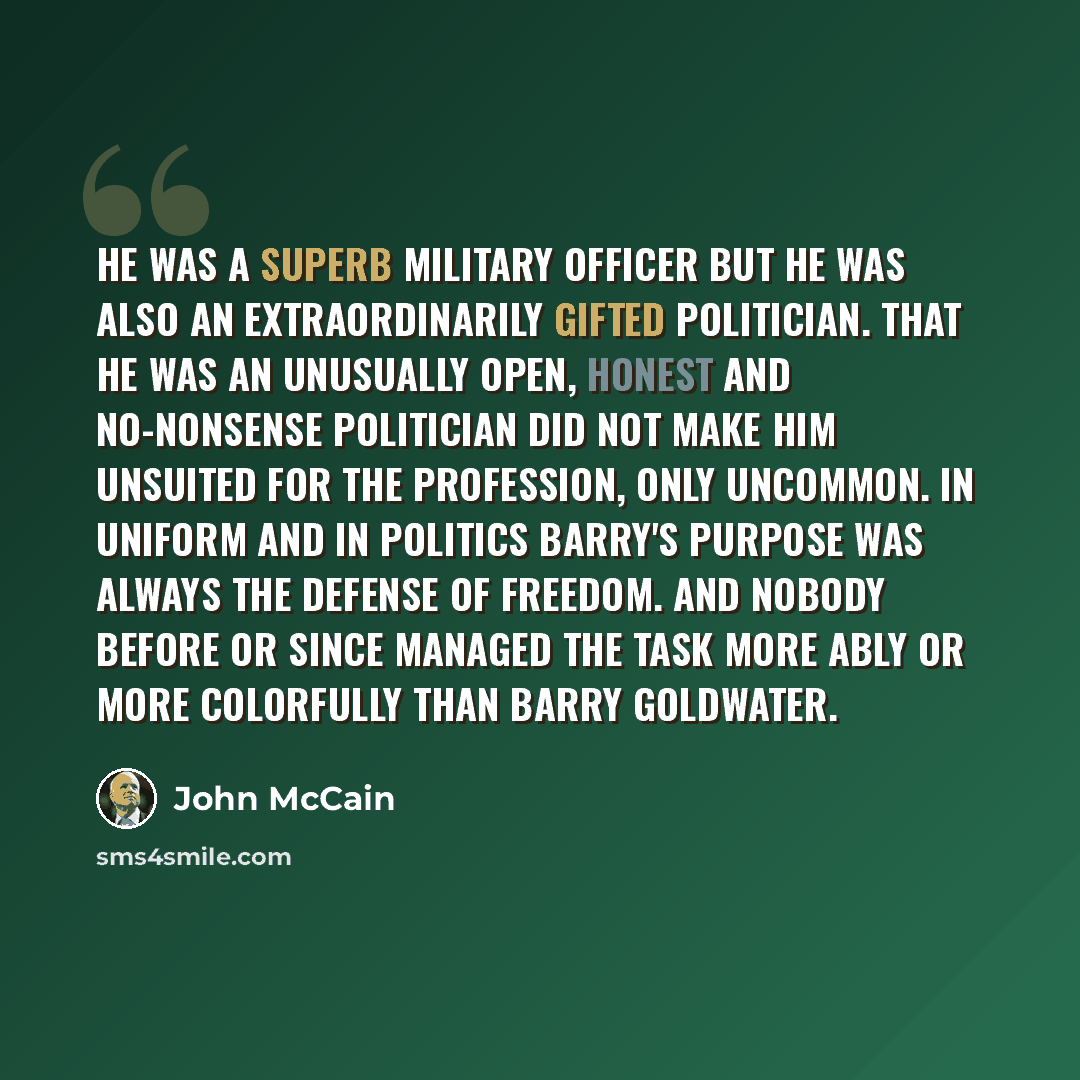 “He was a superb military officer but he was also an extraordinarily gifted politician. That he was an unusually open, honest and no-nonsense politician did not make him unsuited for the profession, only uncommon. In uniform and in politics Barry's purpose was always the defense of freedom. And…” quote by John McCain