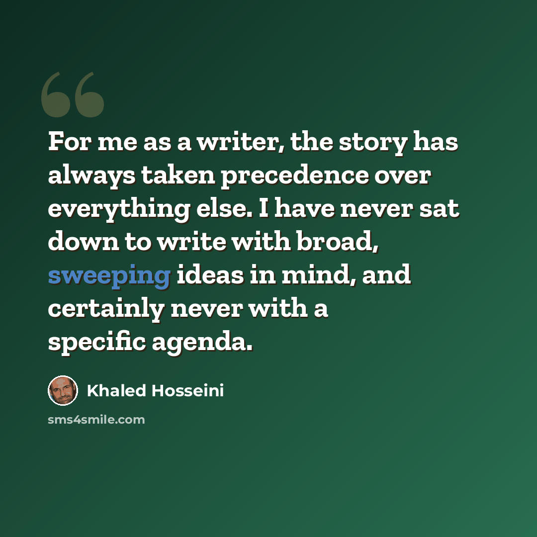 “For me as a writer, the story has always taken precedence over everything else. I have never sat down to write with broad, sweeping ideas in mind, and certainly never with a specific agenda.” quote by Khaled Hosseini