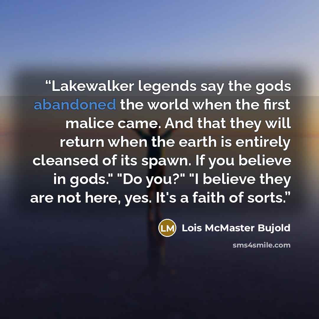 “Lakewalker legends say the gods abandoned the world when the first malice came. And that they will return when the earth is entirely cleansed of its spawn. If you believe in gods." "Do you?" "I believe they are not here, yes. It's a faith of sorts.” quote by Lois McMaster Bujold