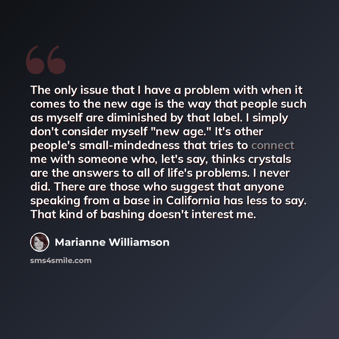 “The only issue that I have a problem with when it comes to the new age is the way that people such as myself are diminished by that label. I simply don't consider myself "new age." It's other people's small-mindedness that tries to connect me with someone who, let's say, thinks crystals are the…” quote by Marianne Williamson