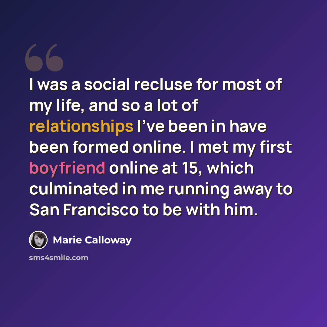 “I was a social recluse for most of my life, and so a lot of relationships I've been in have been formed online. I met my first boyfriend online at 15, which culminated in me running away to San Francisco to be with him.” quote by Marie Calloway