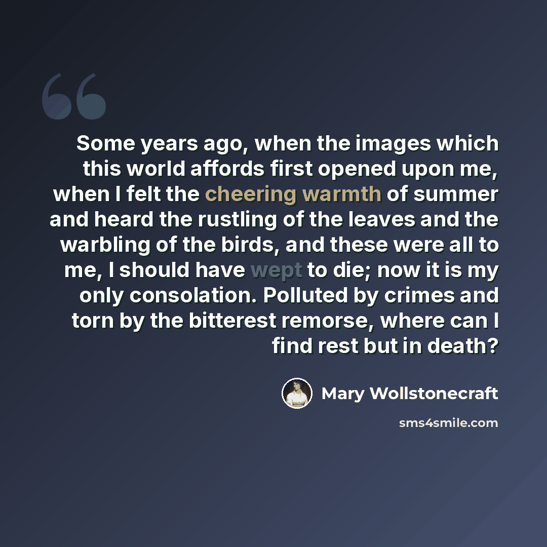 “Some years ago, when the images which this world affords first opened upon me, when I felt the cheering warmth of summer and heard the rustling of the leaves and the warbling of the birds, and these were all to me, I should have wept to die; now it is my only consolation. Polluted by crimes and…” quote by Mary Wollstonecraft