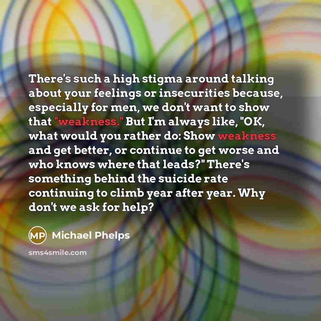 “There's such a high stigma around talking about your feelings or insecurities because, especially for men, we don't want to show that "weakness." But I'm always like, "OK, what would you rather do: Show weakness and get better, or continue to get worse and who knows where that leads?" There's…” quote by Michael Phelps