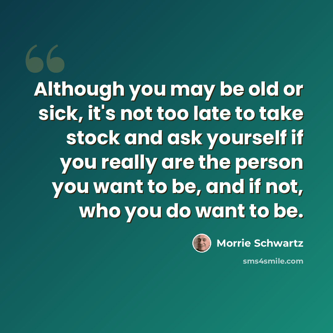 “Although you may be old or sick, it's not too late to take stock and ask yourself if you really are the person you want to be, and if not, who you do want to be.” quote by Morrie Schwartz