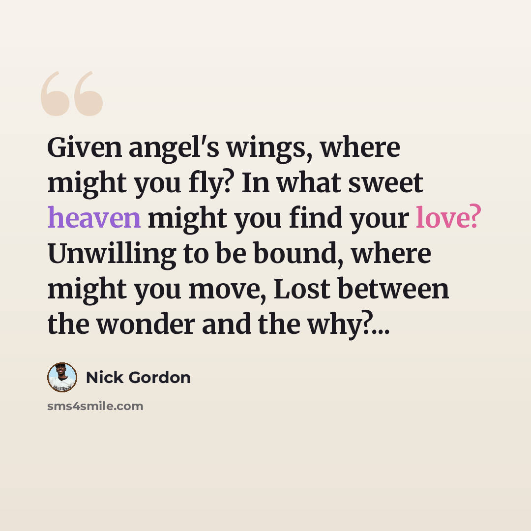 “Given angel's wings, where might you fly? In what sweet heaven might you find your love? Unwilling to be bound, where might you move, Lost between the wonder and the why?...” quote by Nick Gordon