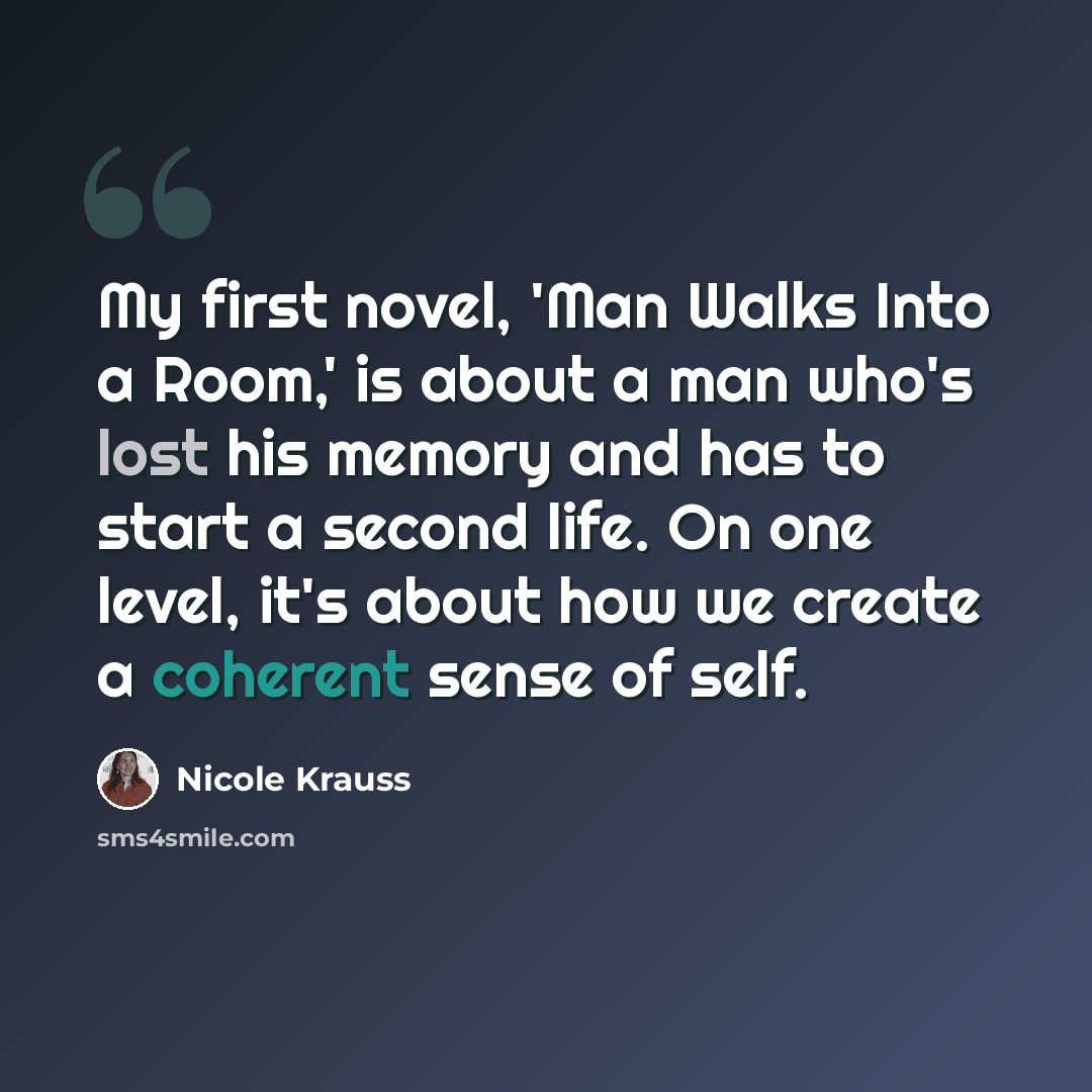“My first novel, 'Man Walks Into a Room,' is about a man who's lost his memory and has to start a second life. On one level, it's about how we create a coherent sense of self.” quote by Nicole Krauss