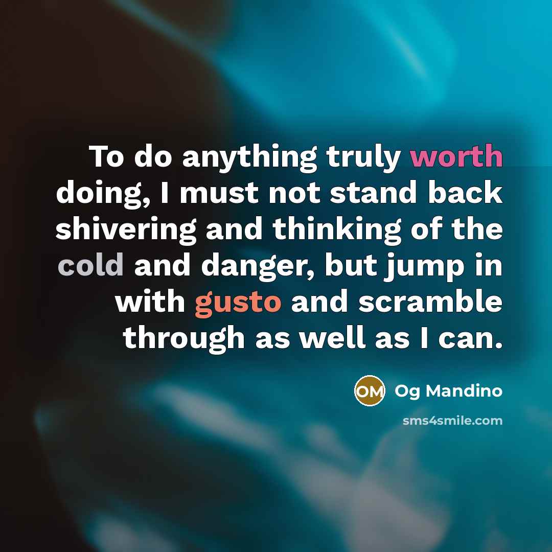 “To do anything truly worth doing, I must not stand back shivering and thinking of the cold and danger, but jump in with gusto and scramble through as well as I can.” quote by Og Mandino