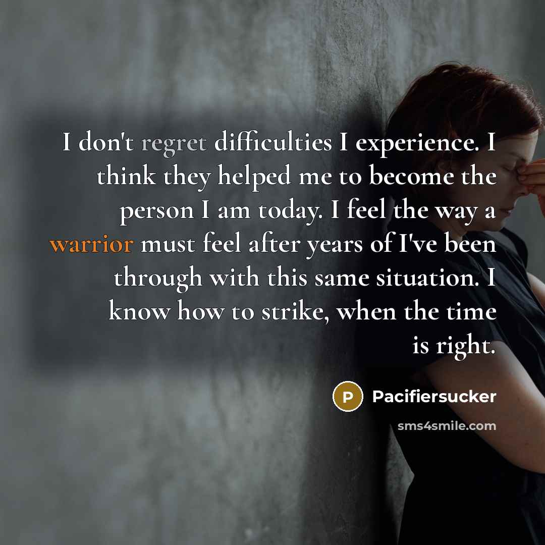 “I don't regret difficulties I experience. I think they helped me to become the person I am today. I feel the way a warrior must feel after years of I've been through with this same situation. I know how to strike, when the time is right.” quote by Pacifiersucker