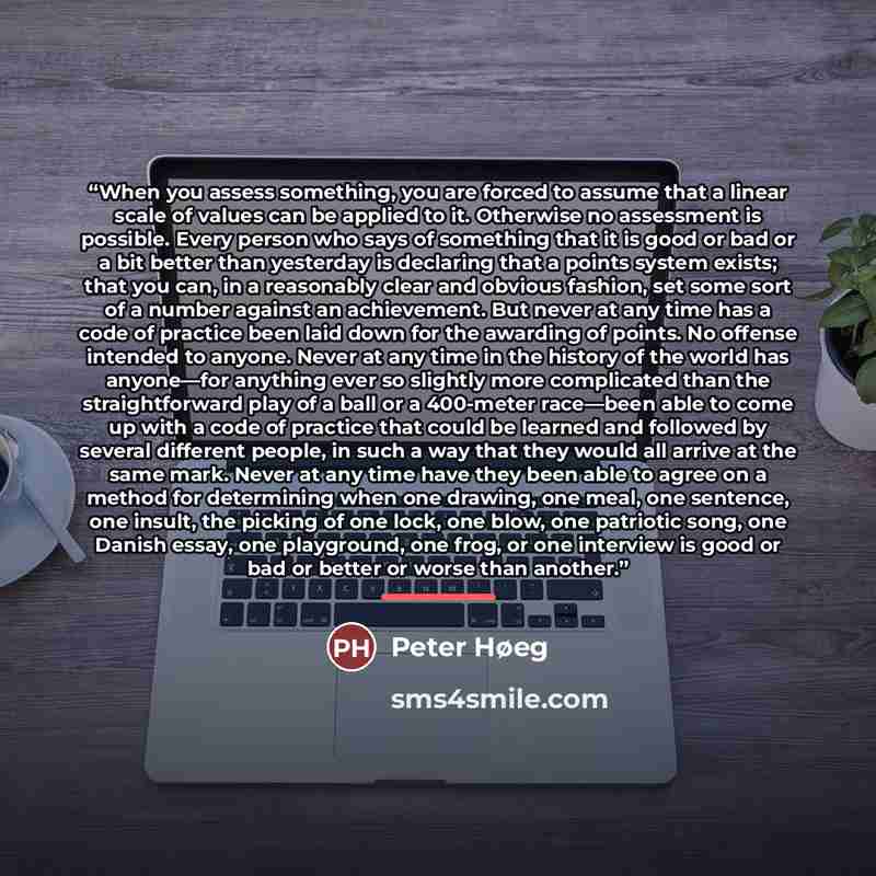 “When you assess something, you are forced to assume that a linear scale of values can be applied to it. Otherwise no assessment is possible. Every person who says of something that it is good or bad or a bit better than yesterday is declaring that a points system exists; that you can, in a…” quote by Peter Høeg