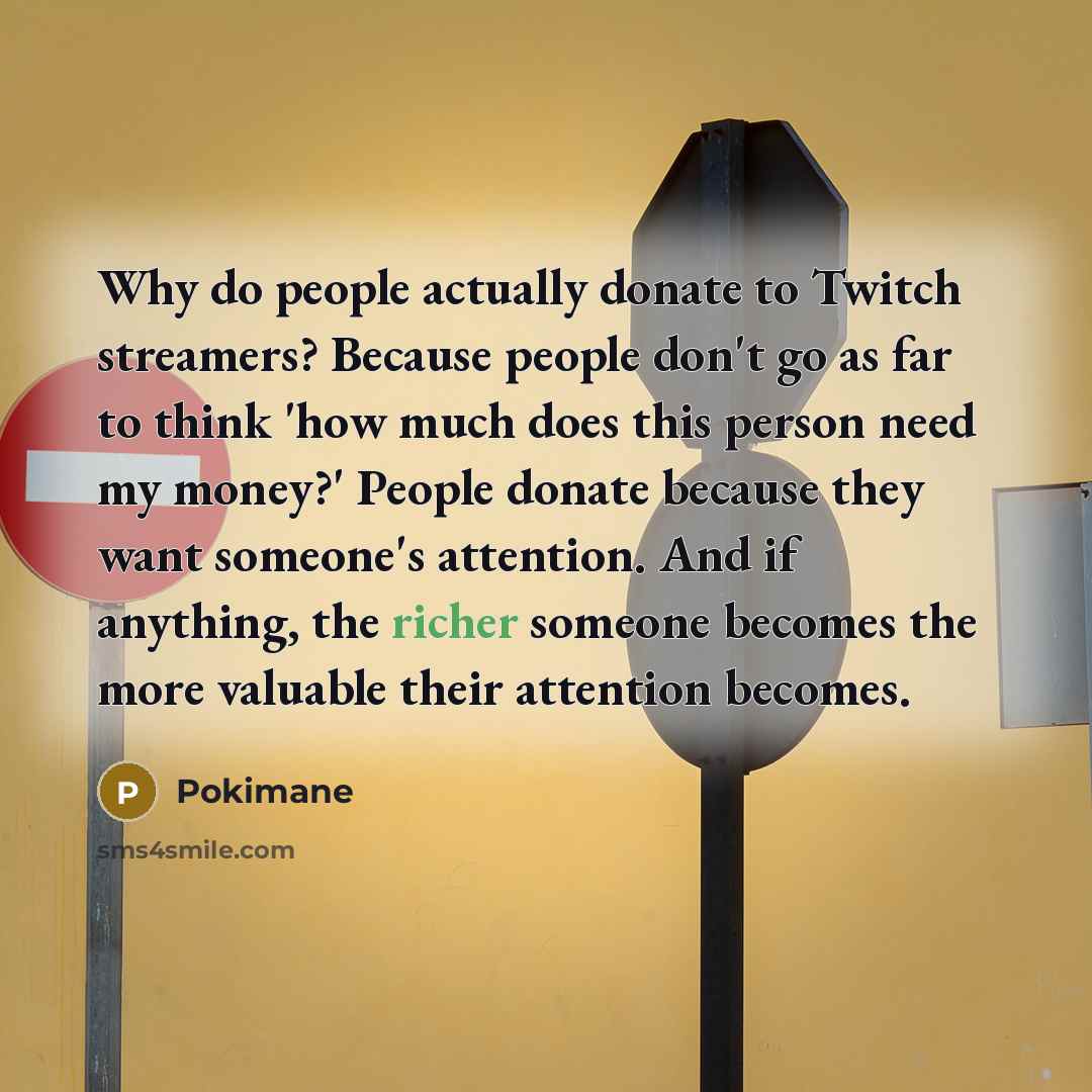 “Why do people actually donate to Twitch streamers? Because people don't go as far to think 'how much does this person need my money?' People donate because they want someone's attention. And if anything, the richer someone becomes the more valuable their attention becomes.” quote by Pokimane