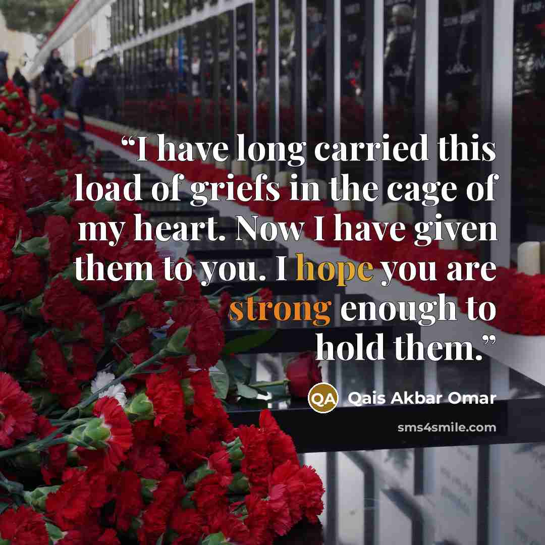 “I have long carried this load of griefs in the cage of my heart. Now I have given them to you. I hope you are strong enough to hold them.” quote by Qais Akbar Omar