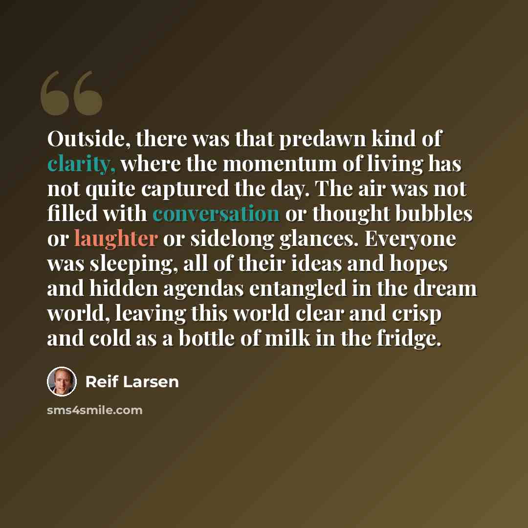 “Outside, there was that predawn kind of clarity, where the momentum of living has not quite captured the day. The air was not filled with conversation or thought bubbles or laughter or sidelong glances. Everyone was sleeping, all of their ideas and hopes and hidden agendas entangled in the dream…” quote by Reif Larsen