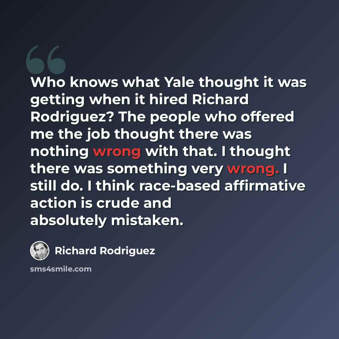 “Who knows what Yale thought it was getting when it hired Richard Rodriguez? The people who offered me the job thought there was nothing wrong with that. I thought there was something very wrong. I still do. I think race-based affirmative action is crude and absolutely mistaken.” quote by Richard Rodriguez