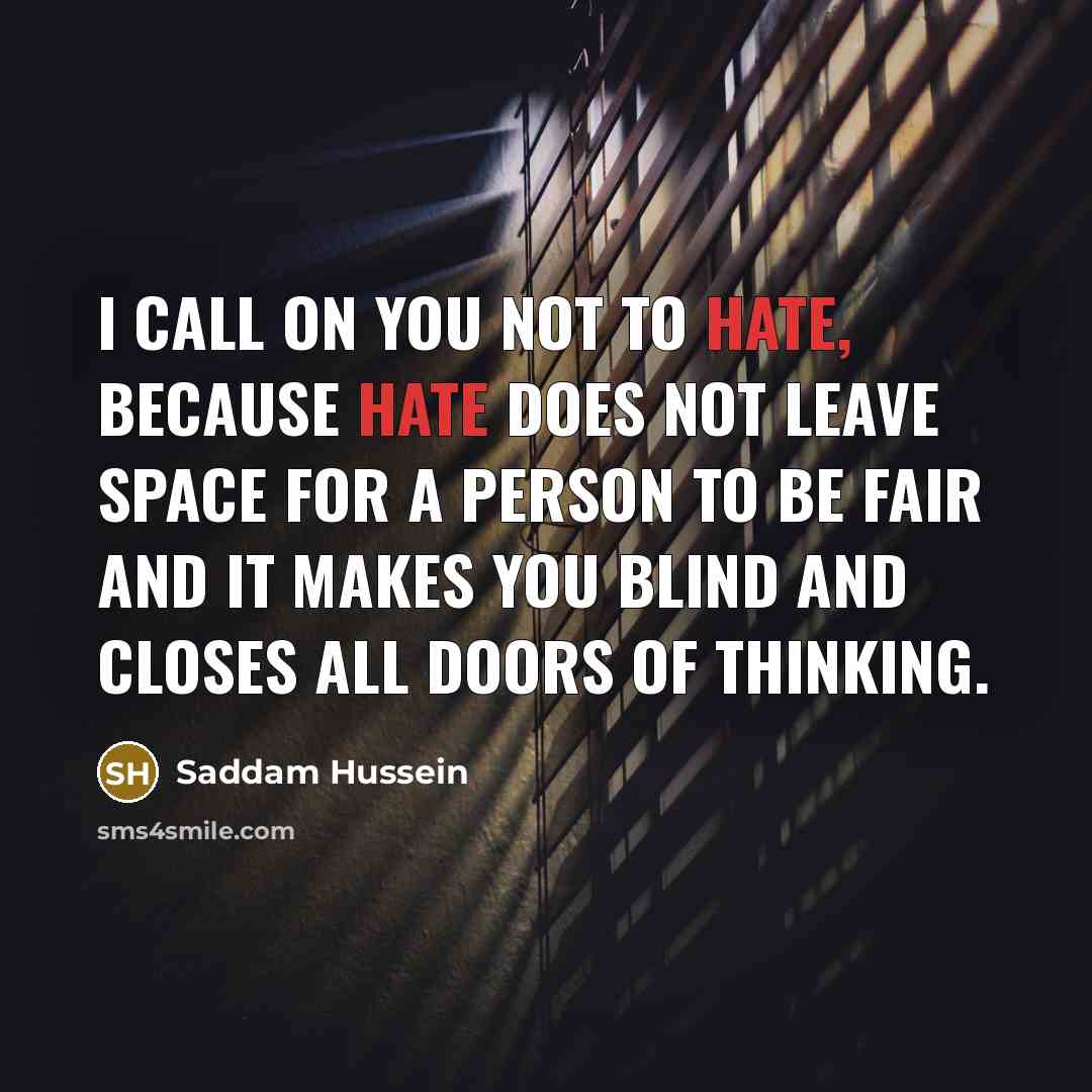 “I call on you not to hate, because hate does not leave space for a person to be fair and it makes you blind and closes all doors of thinking.” quote by Saddam Hussein
