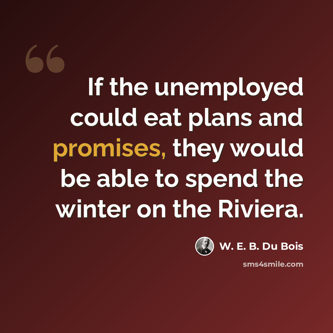 “If the unemployed could eat plans and promises, they would be able to spend the winter on the Riviera.” quote by W. E. B. Du Bois