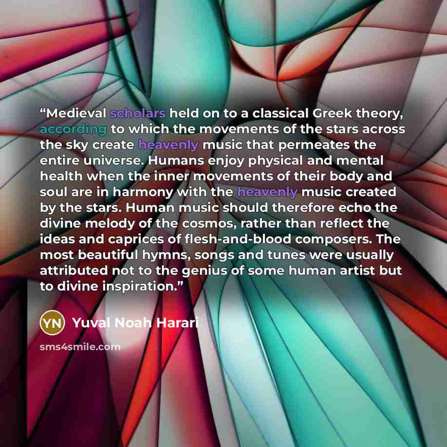 “Medieval scholars held on to a classical Greek theory, according to which the movements of the stars across the sky create heavenly music that permeates the entire universe. Humans enjoy physical and mental health when the inner movements of their body and soul are in harmony with the heavenly…” quote by Yuval Noah Harari