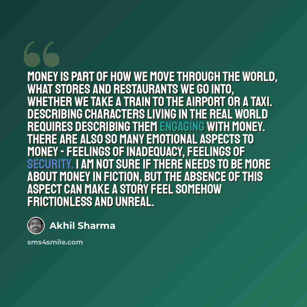 “Money is part of how we move through the world, what stores and restaurants we go into, whether we take a train to the airport or a taxi. Describing characters living in the real world requires describing them engaging with money. There are also so many emotional aspects to money - feelings of…” quote by Akhil Sharma