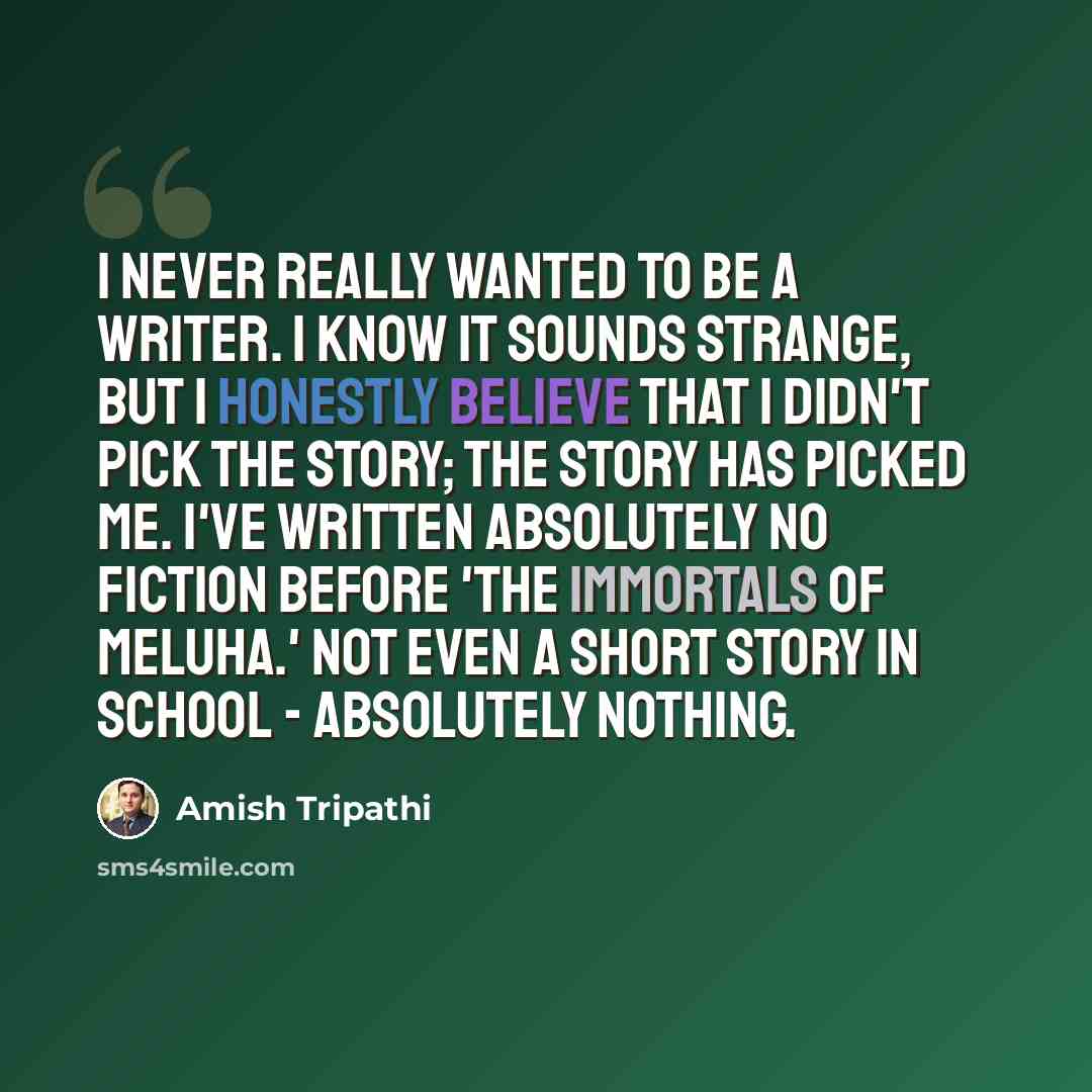 “I never really wanted to be a writer. I know it sounds strange, but I honestly believe that I didn't pick the story; the story has picked me. I've written absolutely no fiction before 'The Immortals of Meluha.' Not even a short story in school - absolutely nothing.” quote by Amish Tripathi