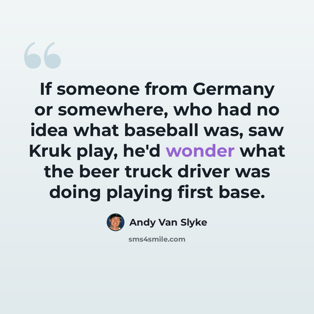 “If someone from Germany or somewhere, who had no idea what baseball was, saw Kruk play, he'd wonder what the beer truck driver was doing playing first base.” quote by Andy Van Slyke