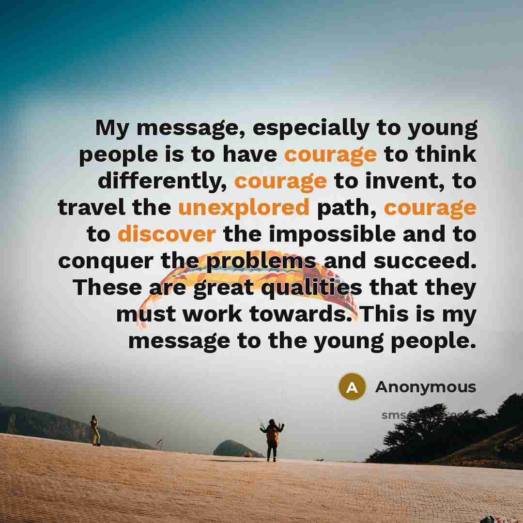 “My message, especially to young people is to have courage to think differently, courage to invent, to travel the unexplored path, courage to discover the impossible and to conquer the problems and succeed. These are great qualities that they must work towards. This is my message to the young people.” quote by Anonymous