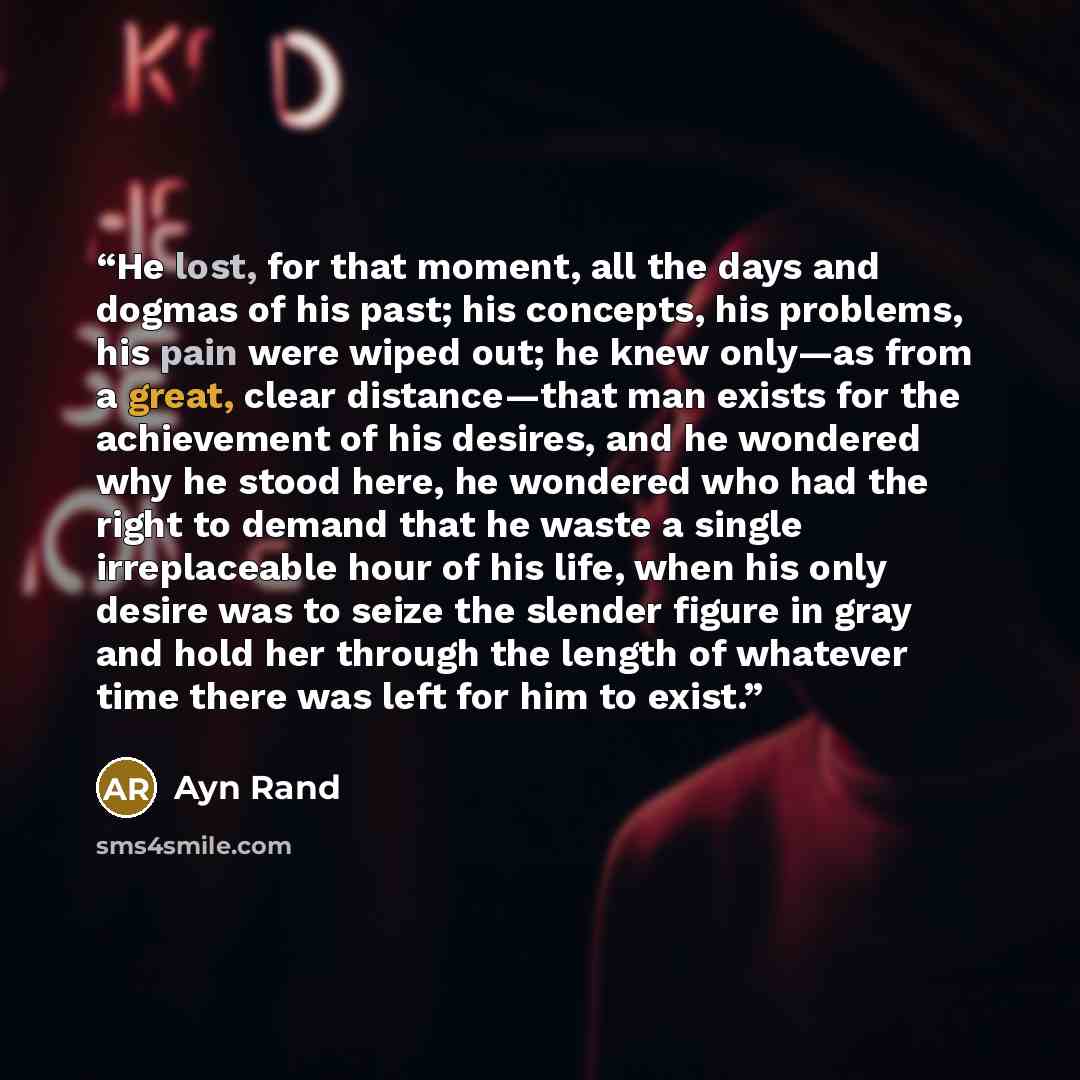 “He lost, for that moment, all the days and dogmas of his past; his concepts, his problems, his pain were wiped out; he knew only—as from a great, clear distance—that man exists for the achievement of his desires, and he wondered why he stood here, he wondered who had the right to demand that he…” quote by Ayn Rand