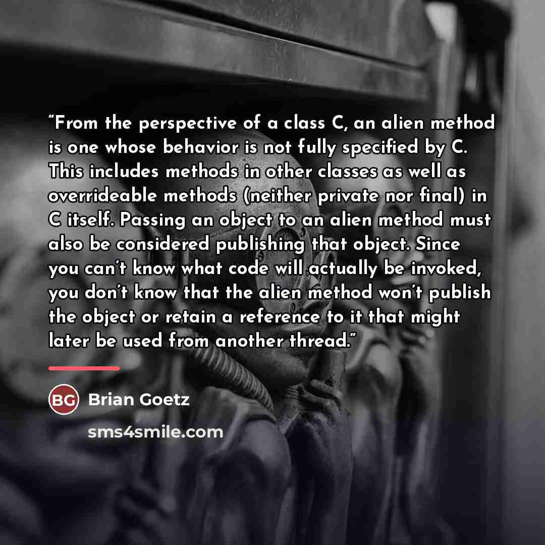 “From the perspective of a class C, an alien method is one whose behavior is not fully specified by C. This includes methods in other classes as well as overrideable methods (neither private nor final) in C itself. Passing an object to an alien method must also be considered publishing that object…” quote by Brian Goetz