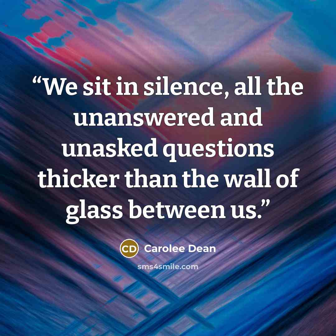 “We sit in silence, all the unanswered and unasked questions thicker than the wall of glass between us.” quote by Carolee Dean