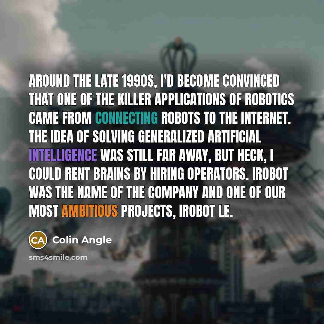 “Around the late 1990s, I'd become convinced that one of the killer applications of robotics came from connecting robots to the Internet. The idea of solving generalized artificial intelligence was still far away, but heck, I could rent brains by hiring operators. iRobot was the name of the company…” quote by Colin Angle
