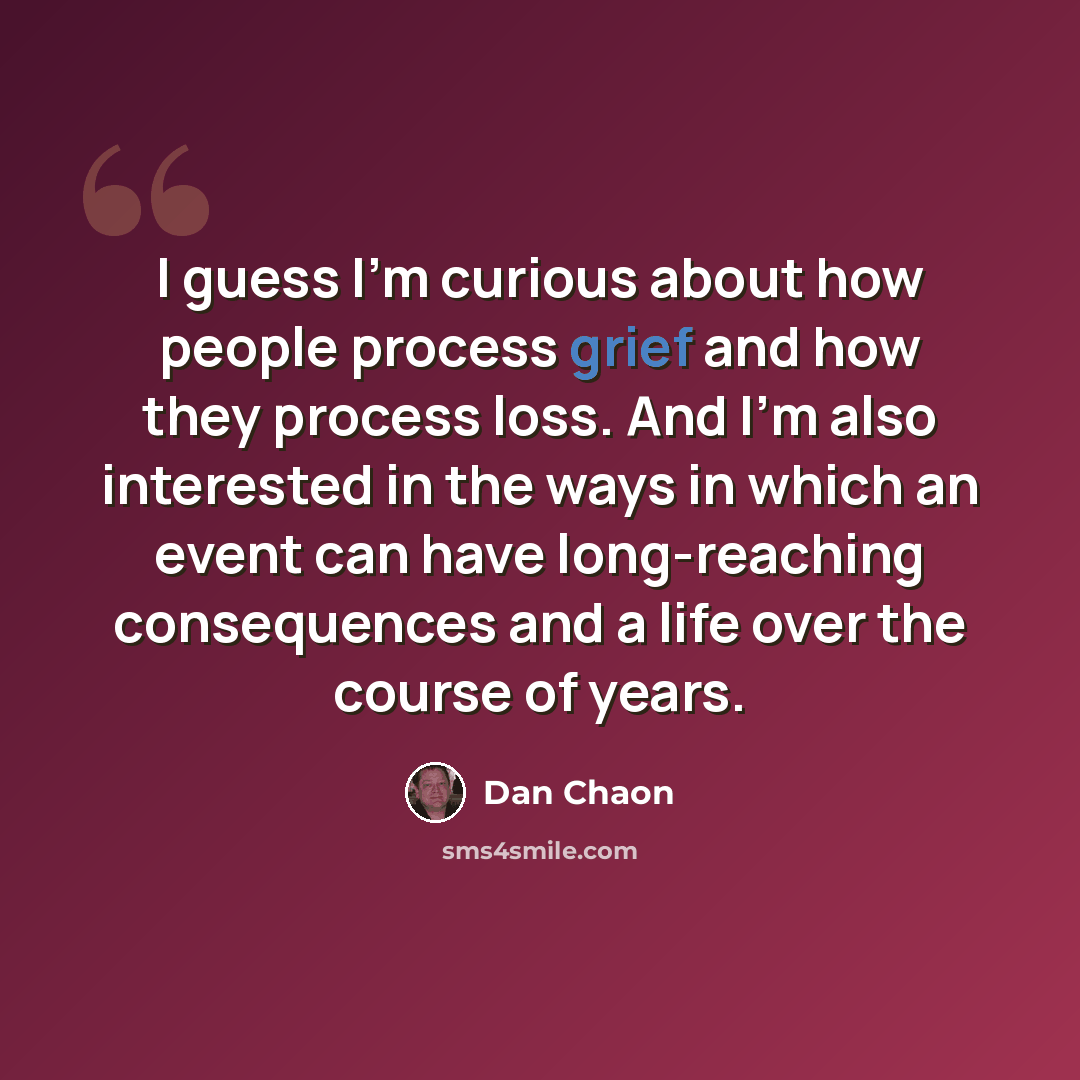 “I guess I'm curious about how people process grief and how they process loss. And I'm also interested in the ways in which an event can have long-reaching consequences and a life over the course of years.” quote by Dan Chaon