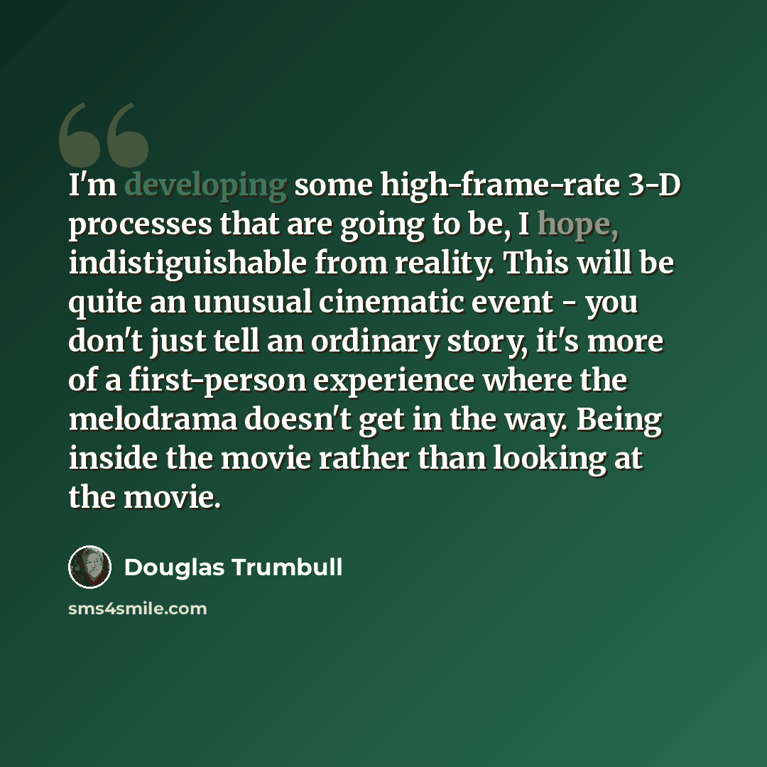 “I'm developing some high-frame-rate 3-D processes that are going to be, I hope, indistiguishable from reality. This will be quite an unusual cinematic event - you don't just tell an ordinary story, it's more of a first-person experience where the melodrama doesn't get in the way. Being inside the…” quote by Douglas Trumbull