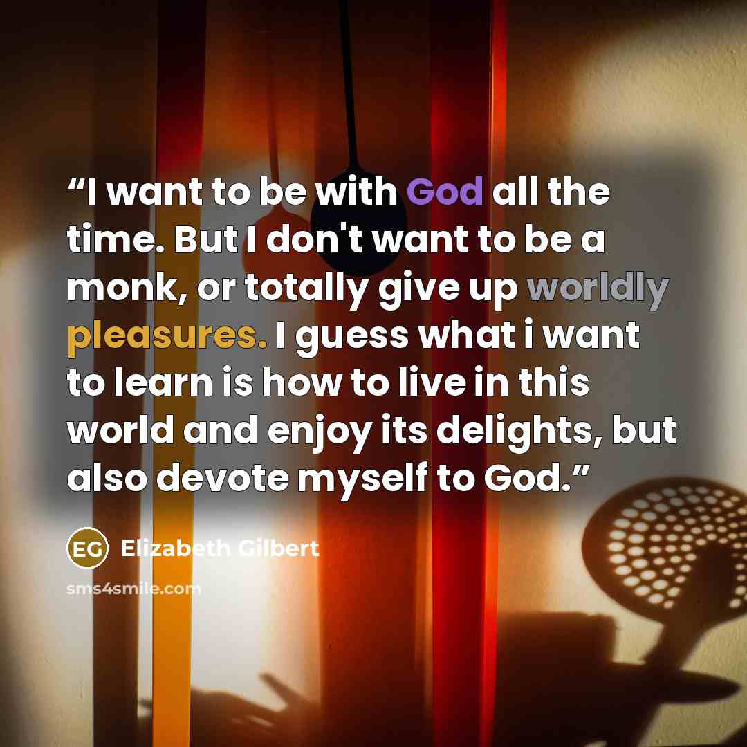 “I want to be with God all the time. But I don't want to be a monk, or totally give up worldly pleasures. I guess what i want to learn is how to live in this world and enjoy its delights, but also devote myself to God.” quote by Elizabeth Gilbert