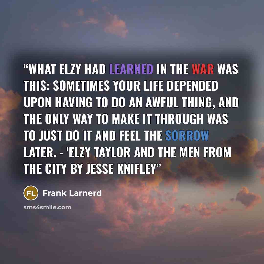 “What Elzy had learned in the war was this: Sometimes your life depended upon having to do an awful thing, and the only way to make it through was to just do it and feel the sorrow later. - 'Elzy Taylor and the Men from the City by Jesse Knifley” quote by Frank Larnerd