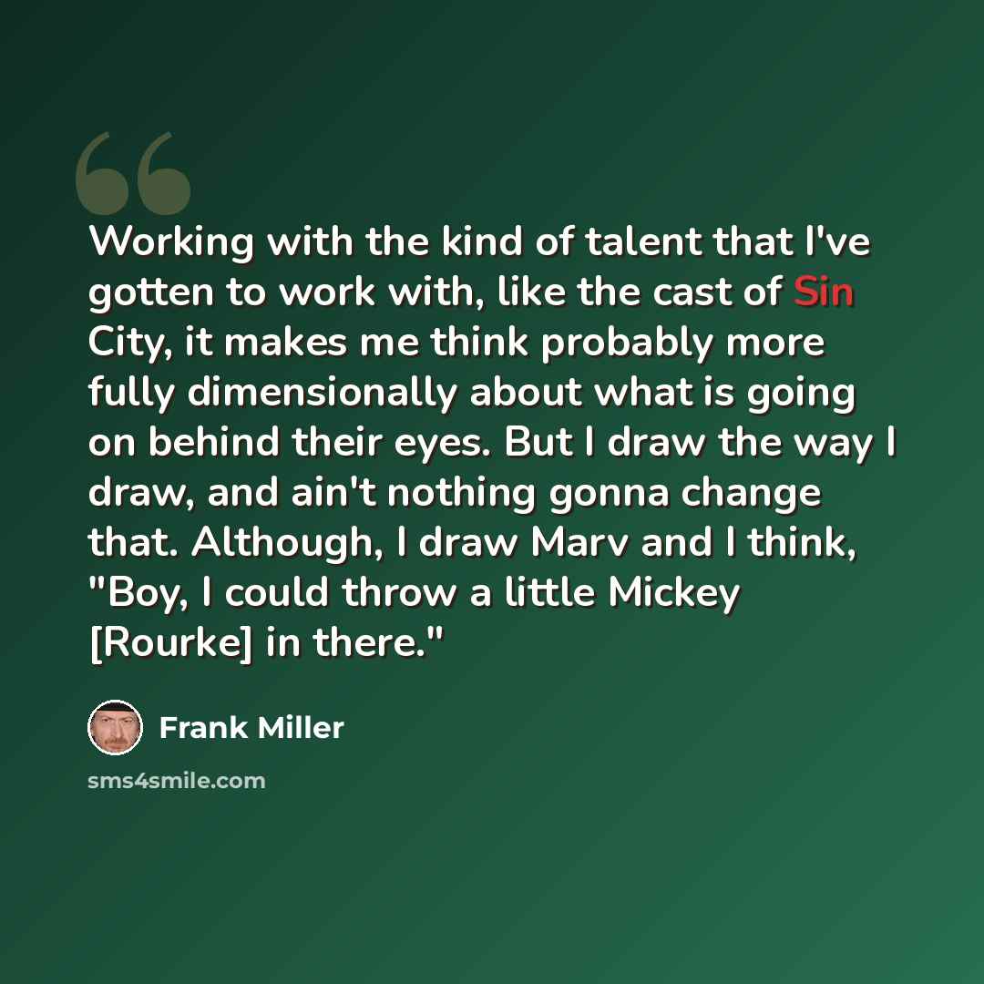 “Working with the kind of talent that I've gotten to work with, like the cast of Sin City, it makes me think probably more fully dimensionally about what is going on behind their eyes. But I draw the way I draw, and ain't nothing gonna change that. Although, I draw Marv and I think, "Boy, I could…” quote by Frank Miller