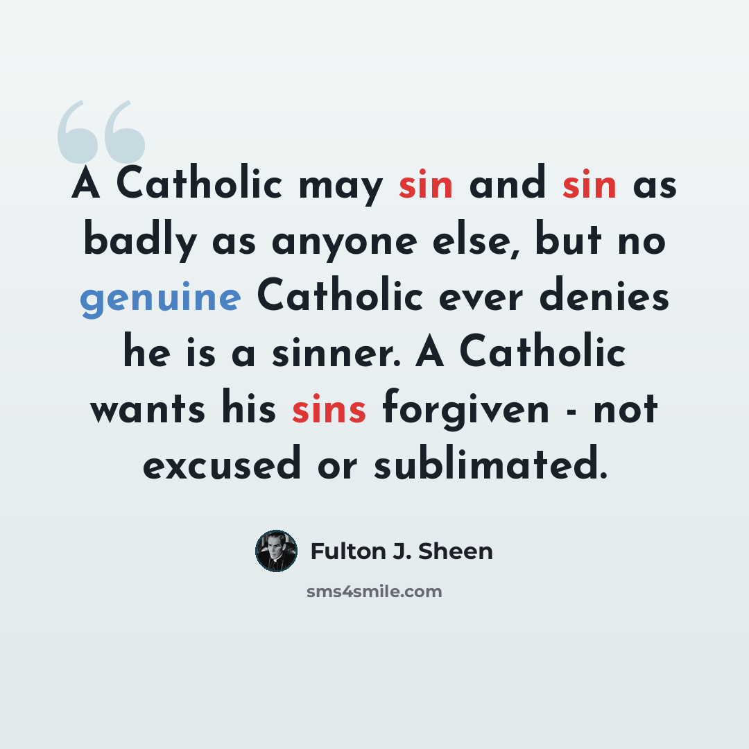 “A Catholic may sin and sin as badly as anyone else, but no genuine Catholic ever denies he is a sinner. A Catholic wants his sins forgiven - not excused or sublimated.” quote by Fulton J. Sheen