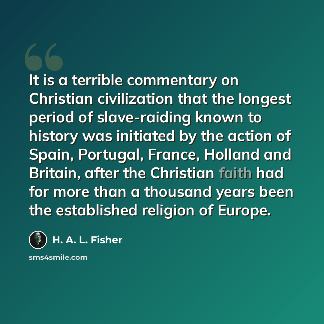 “It is a terrible commentary on Christian civilization that the longest period of slave-raiding known to history was initiated by the action of Spain, Portugal, France, Holland and Britain, after the Christian faith had for more than a thousand years been the established religion of Europe.” quote by H. A. L. Fisher