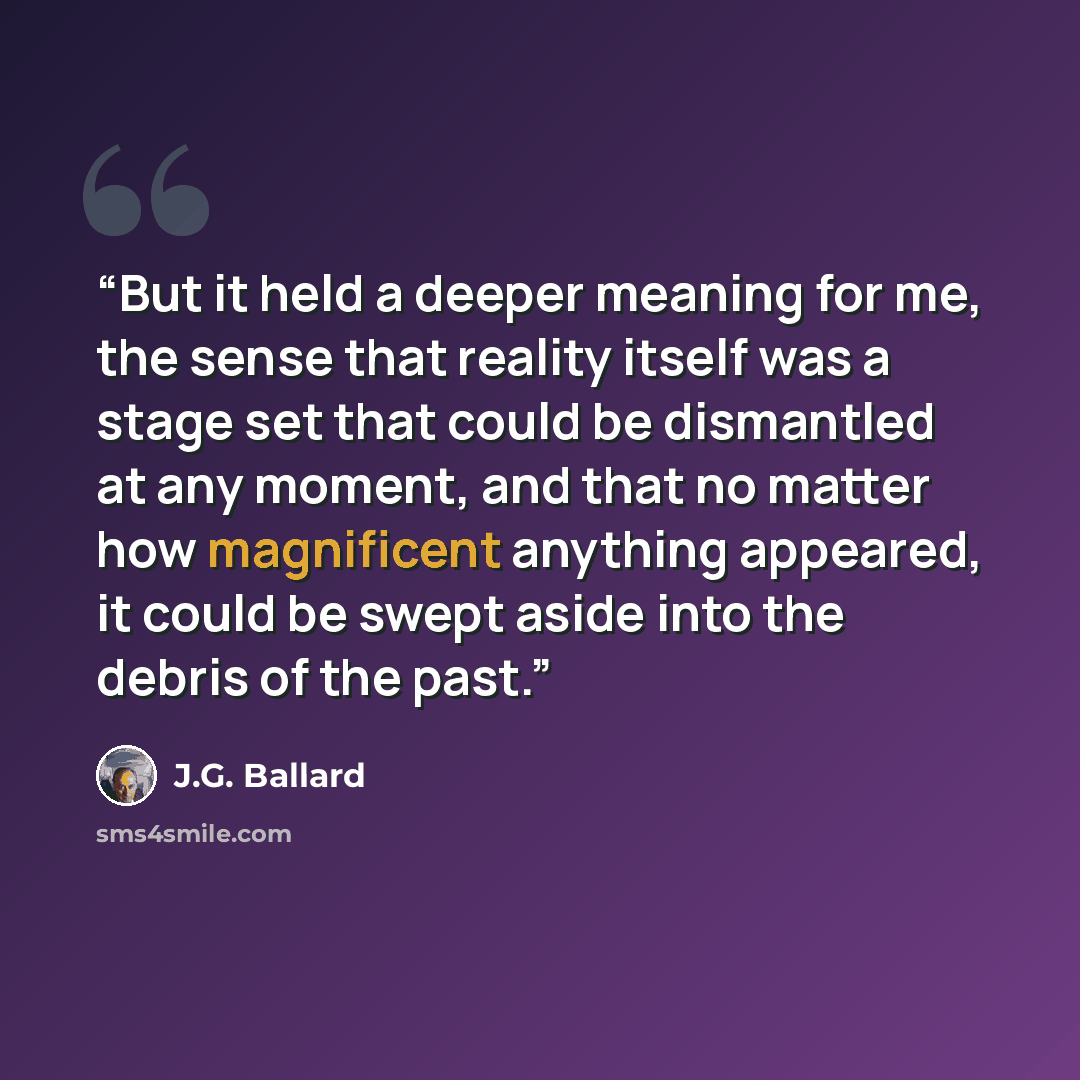 “But it held a deeper meaning for me, the sense that reality itself was a stage set that could be dismantled at any moment, and that no matter how magnificent anything appeared, it could be swept aside into the debris of the past.” quote by J.G. Ballard