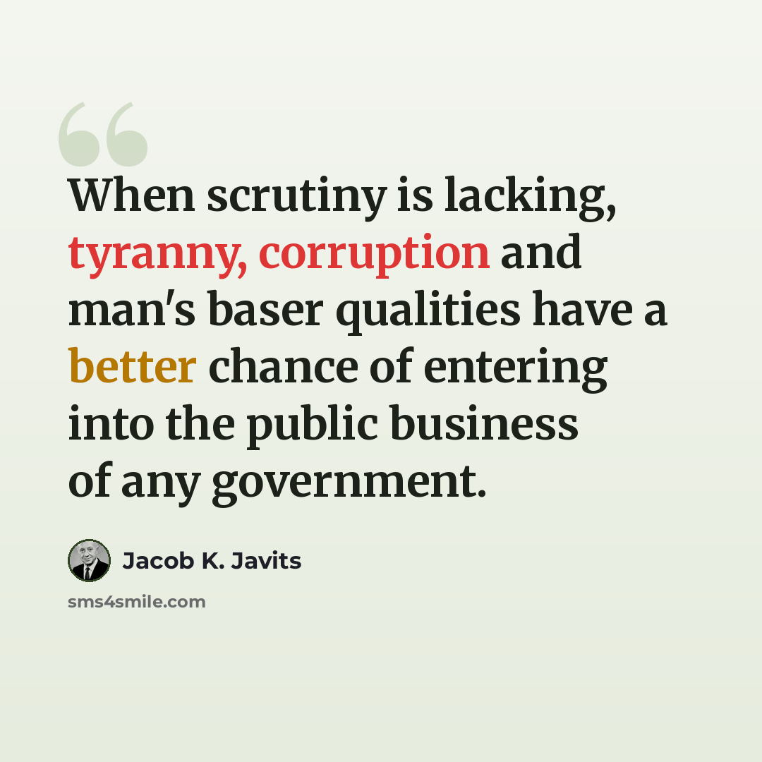 “When scrutiny is lacking, tyranny, corruption and man's baser qualities have a better chance of entering into the public business of any government.” quote by Jacob K. Javits