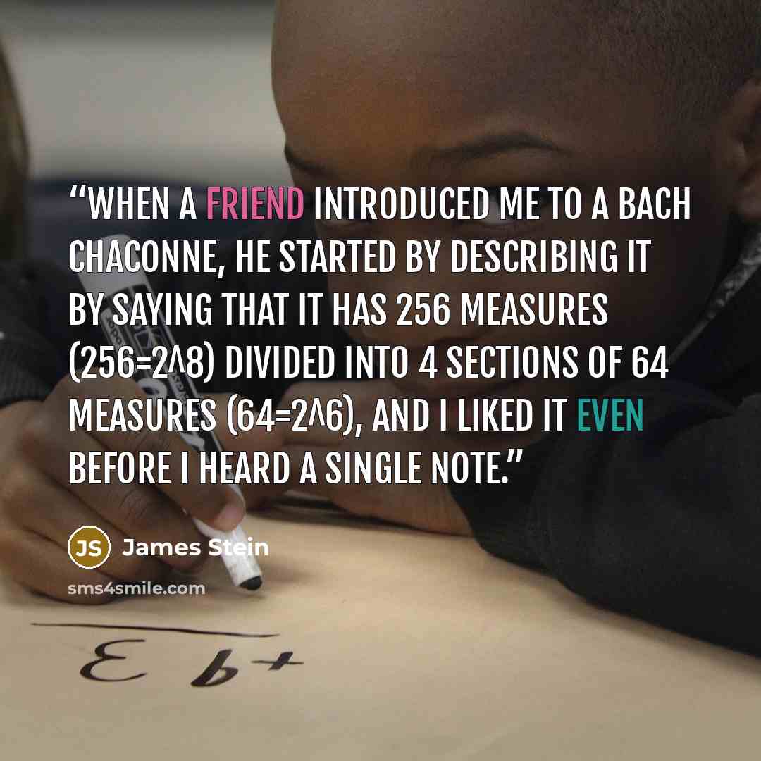 “When a friend introduced me to a Bach chaconne, he started by describing it by saying that it has 256 measures (256=2^8) divided into 4 sections of 64 measures (64=2^6), and I liked it even before I heard a single note.” quote by James Stein