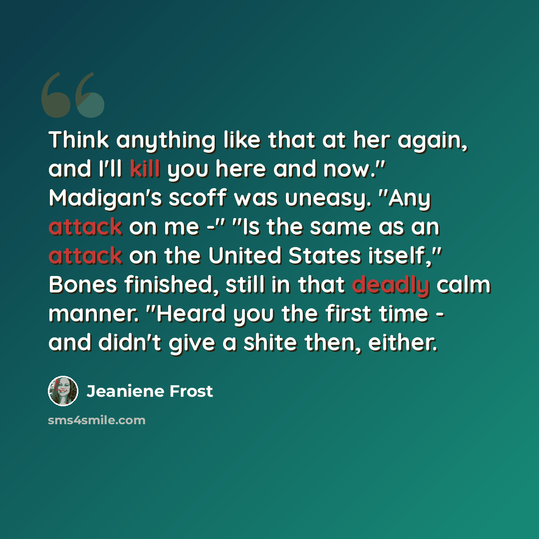 “Think anything like that at her again, and I'll kill you here and now." Madigan's scoff was uneasy. "Any attack on me -" "Is the same as an attack on the United States itself," Bones finished, still in that deadly calm manner. "Heard you the first time - and didn't give a shite then, either.” quote by Jeaniene Frost