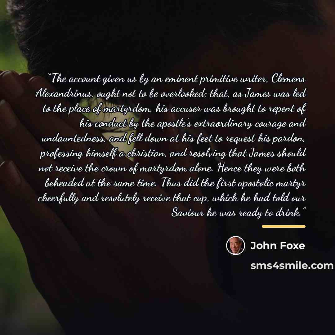 “The account given us by an eminent primitive writer, Clemens Alexandrinus, ought not to be overlooked; that, as James was led to the place of martyrdom, his accuser was brought to repent of his conduct by the apostle's extraordinary courage and undauntedness, and fell down at his feet to request…” quote by John Foxe