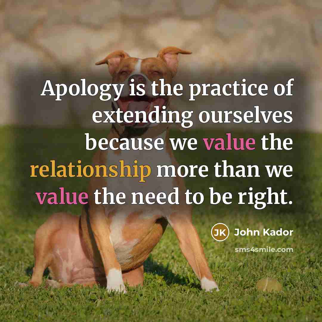 “Apology is the practice of extending ourselves because we value the relationship more than we value the need to be right.” quote by John Kador