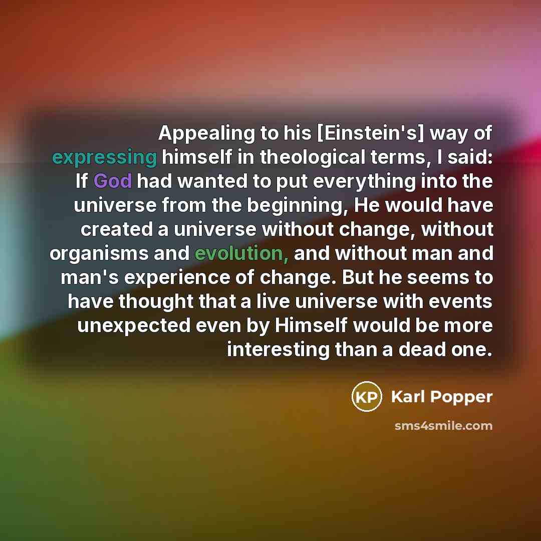 “Appealing to his [Einstein's] way of expressing himself in theological terms, I said: If God had wanted to put everything into the universe from the beginning, He would have created a universe without change, without organisms and evolution, and without man and man's experience of change. But he…” quote by Karl Popper