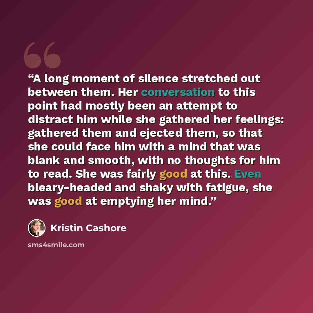 “A long moment of silence stretched out between them. Her conversation to this point had mostly been an attempt to distract him while she gathered her feelings: gathered them and ejected them, so that she could face him with a mind that was blank and smooth, with no thoughts for him to read. She…” quote by Kristin Cashore